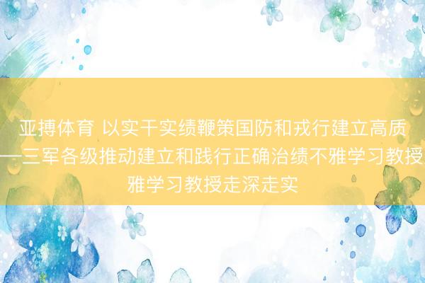 亚搏体育 以实干实绩鞭策国防和戎行建立高质地发展——三军各级推动建立和践行正确治绩不雅学习教授走深走实