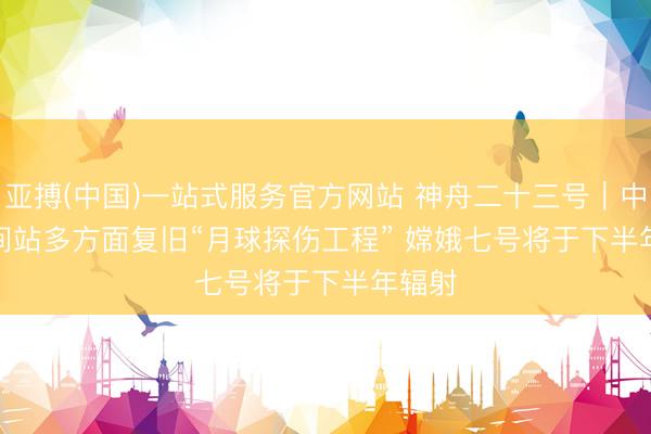 亚搏(中国)一站式服务官方网站 神舟二十三号｜中国空间站多方面复旧“月球探伤工程” 嫦娥七号将于下半年辐射