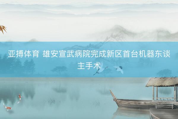 亚搏体育 雄安宣武病院完成新区首台机器东谈主手术