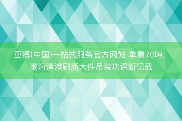 亚搏(中国)一站式服务官方网站 单重70吨， 渤海湾港刷新大件吊装功课新记载