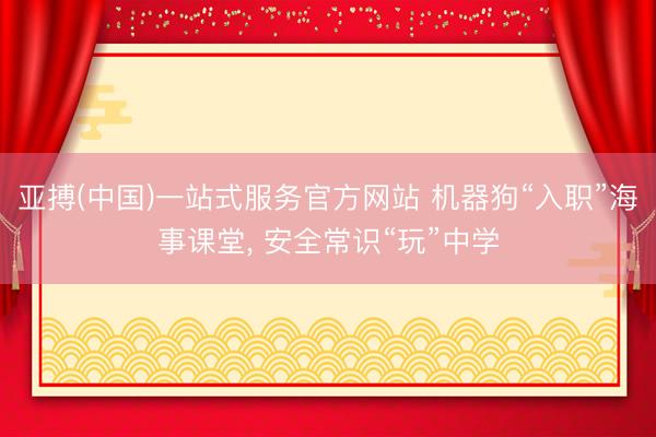 亚搏(中国)一站式服务官方网站 机器狗“入职”海事课堂， 安全常识“玩”中学