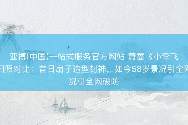 亚搏(中国)一站式服务官方网站 萧蔷《小李飞刀》旧照对比:昔日扇子造型封神,如今58岁景况引全网破防