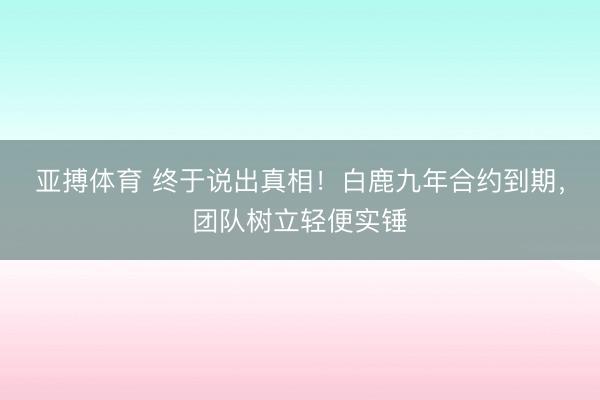 亚搏体育 终于说出真相！白鹿九年合约到期，团队树立轻便实锤