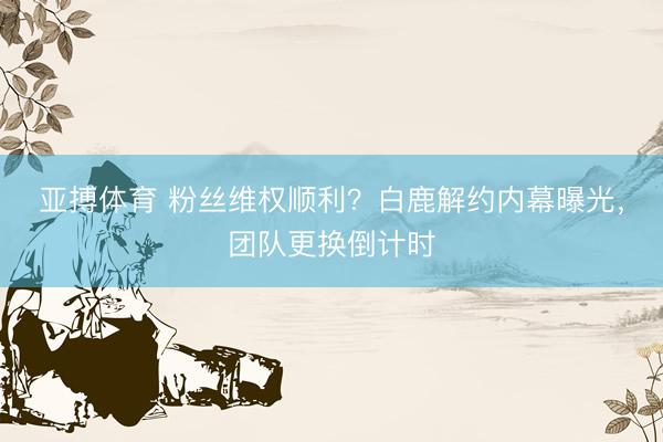亚搏体育 粉丝维权顺利？白鹿解约内幕曝光，团队更换倒计时
