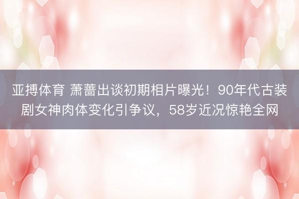 亚搏体育 萧蔷出谈初期相片曝光！90年代古装剧女神肉体变化引争议，58岁近况惊艳全网