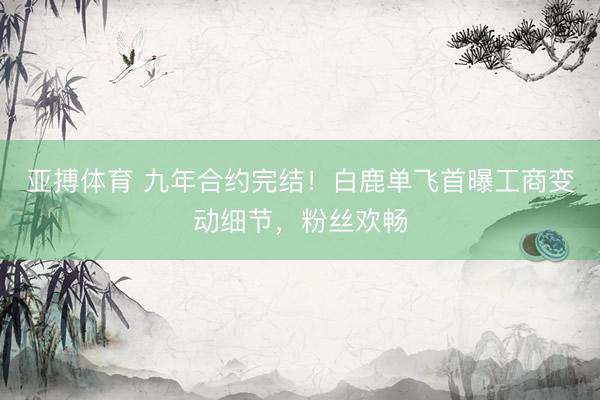亚搏体育 九年合约完结!白鹿单飞首曝工商变动细节,粉丝欢畅