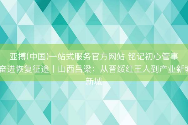 亚搏(中国)一站式服务官方网站 铭记初心管事 奋进恢复征途丨山西吕梁：从晋绥红王人到产业新城
