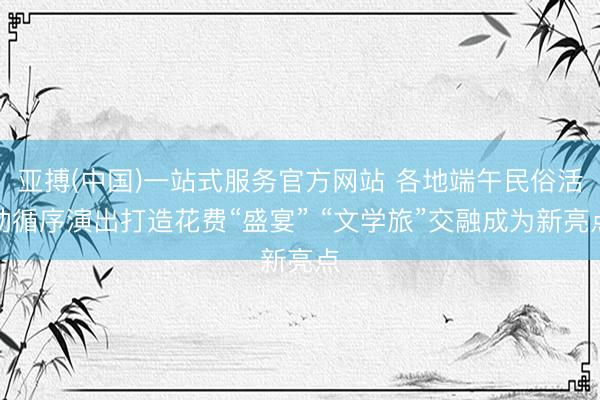 亚搏(中国)一站式服务官方网站 各地端午民俗活动循序演出打造花费“盛宴” “文学旅”交融成为新亮点