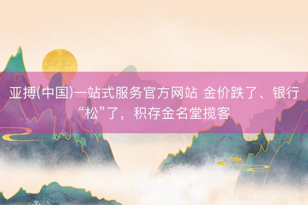 亚搏(中国)一站式服务官方网站 金价跌了、银行“松”了，积存金名堂揽客