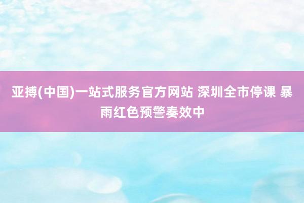 亚搏(中国)一站式服务官方网站 深圳全市停课 暴雨红色预警奏效中