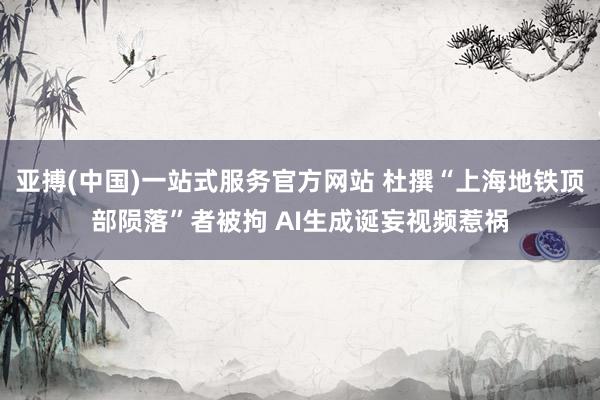 亚搏(中国)一站式服务官方网站 杜撰“上海地铁顶部陨落”者被拘 AI生成诞妄视频惹祸