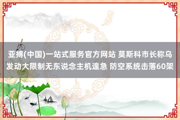 亚搏(中国)一站式服务官方网站 莫斯科市长称乌发动大限制无东说念主机遑急 防空系统击落60架