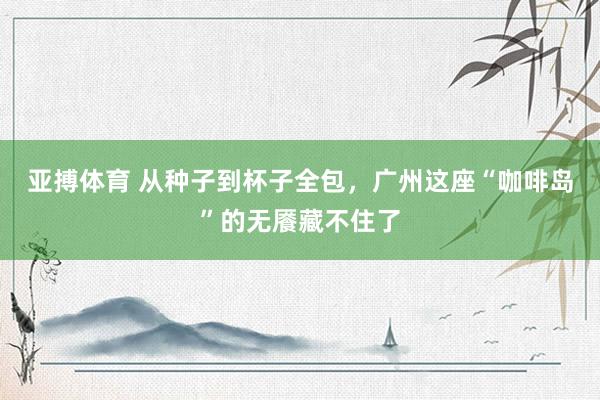 亚搏体育 从种子到杯子全包,广州这座“咖啡岛”的无餍藏不住了