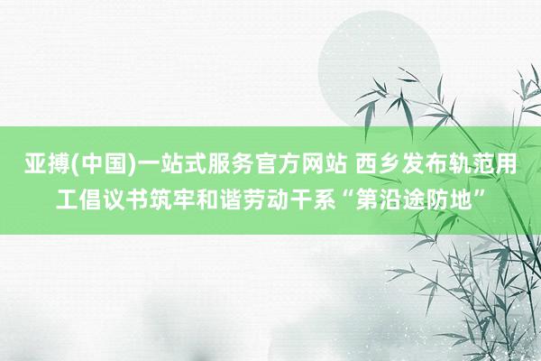 亚搏(中国)一站式服务官方网站 西乡发布轨范用工倡议书筑牢和谐劳动干系“第沿途防地”