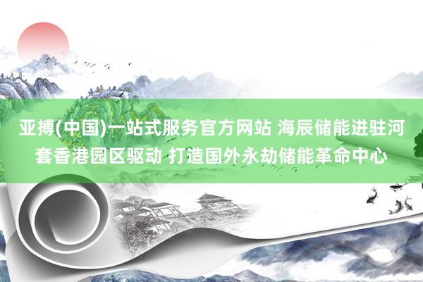 亚搏(中国)一站式服务官方网站 海辰储能进驻河套香港园区驱动 打造国外永劫储能革命中心