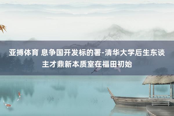 亚搏体育 息争国开发标的署-清华大学后生东谈主才鼎新本质室在福田初始