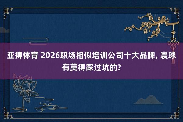 亚搏体育 2026职场相似培训公司十大品牌， 寰球有莫得踩过坑的?