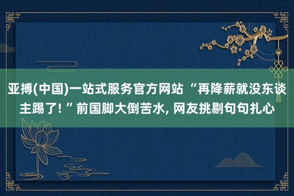 亚搏(中国)一站式服务官方网站 “再降薪就没东谈主踢了! ”前国脚大倒苦水， 网友挑剔句句扎心