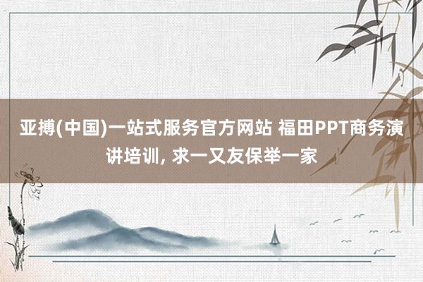 亚搏(中国)一站式服务官方网站 福田PPT商务演讲培训, 求一又友保举一家