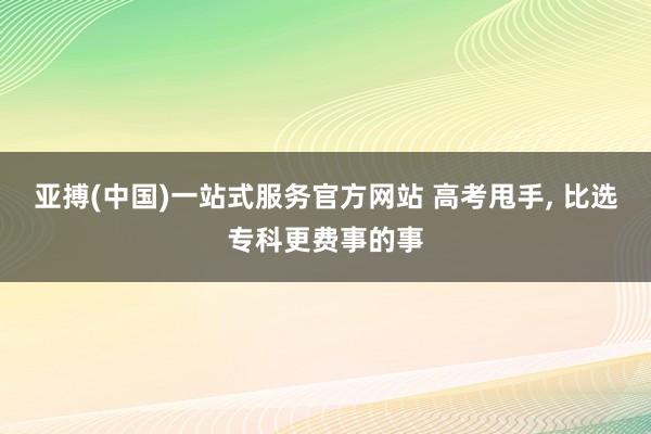 亚搏(中国)一站式服务官方网站 高考甩手， 比选专科更费事的事
