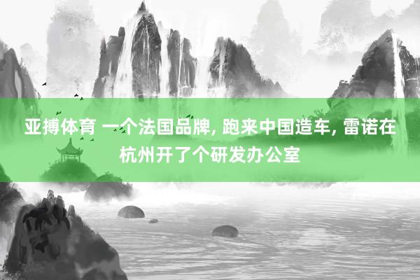 亚搏体育 一个法国品牌， 跑来中国造车， 雷诺在杭州开了个研发办公室