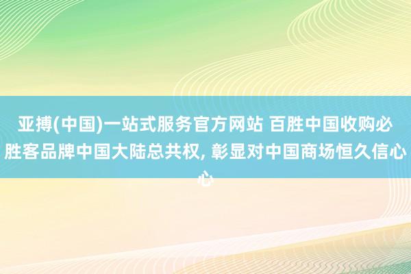 亚搏(中国)一站式服务官方网站 百胜中国收购必胜客品牌中国大陆总共权, 彰显对中国商场恒久信心