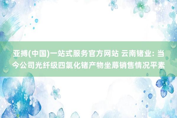 亚搏(中国)一站式服务官方网站 云南锗业: 当今公司光纤级四氯化锗产物坐蓐销售情况平素