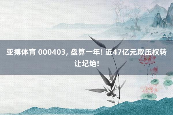 亚搏体育 000403, 盘算一年! 近47亿元欺压权转让圮绝!