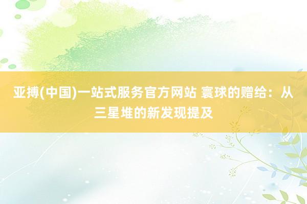 亚搏(中国)一站式服务官方网站 寰球的赠给：从三星堆的新发现提及