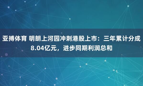 亚搏体育 明朗上河园冲刺港股上市:三年累计分成8.04亿元,进步同期利润总和