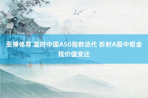 亚搏体育 富时中国A50指数迭代 折射A股中枢金钱价值变迁