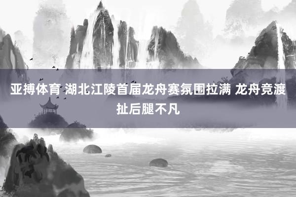 亚搏体育 湖北江陵首届龙舟赛氛围拉满 龙舟竞渡扯后腿不凡