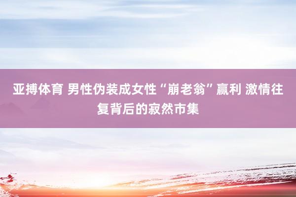 亚搏体育 男性伪装成女性“崩老翁”赢利 激情往复背后的寂然市集