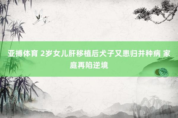 亚搏体育 2岁女儿肝移植后犬子又患归并种病 家庭再陷逆境
