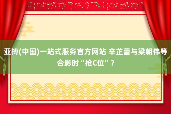 亚搏(中国)一站式服务官方网站 辛芷蕾与梁朝伟等合影时“抢C位”?